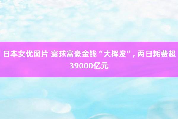 日本女优图片 寰球富豪金钱“大挥发”， 两日耗费超39000亿元