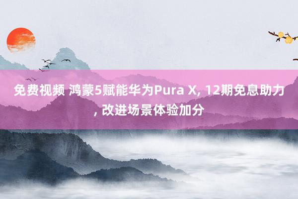 免费视频 鸿蒙5赋能华为Pura X， 12期免息助力， 改进场景体验加分