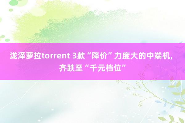 泷泽萝拉torrent 3款“降价”力度大的中端机， 齐跌至“千元档位”