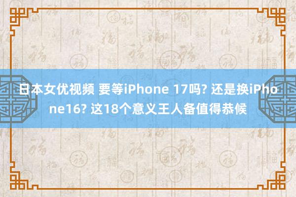 日本女优视频 要等iPhone 17吗? 还是换iPhone16? 这18个意义王人备值得恭候