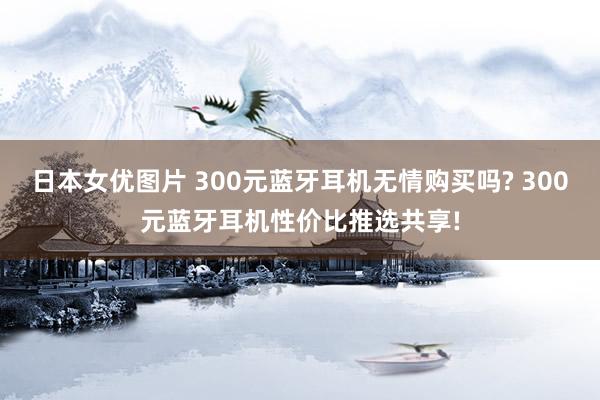 日本女优图片 300元蓝牙耳机无情购买吗? 300元蓝牙耳机性价比推选共享!