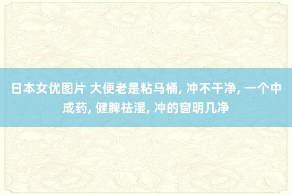 日本女优图片 大便老是粘马桶， 冲不干净， 一个中成药， 健脾祛湿， 冲的窗明几净