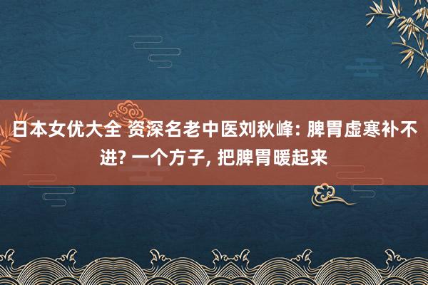 日本女优大全 资深名老中医刘秋峰: 脾胃虚寒补不进? 一个方子， 把脾胃暖起来