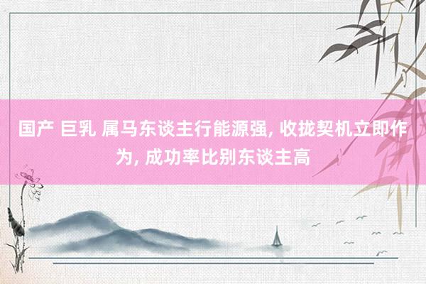 国产 巨乳 属马东谈主行能源强， 收拢契机立即作为， 成功率比别东谈主高