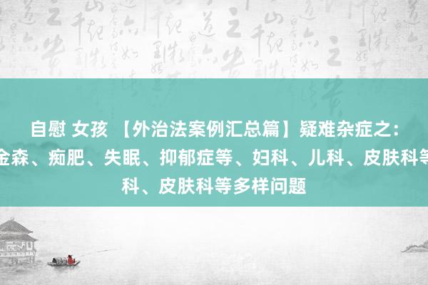 自慰 女孩 【外治法案例汇总篇】疑难杂症之：四高、帕金森、痴肥、失眠、抑郁症等、妇科、儿科、皮肤科等多样问题
