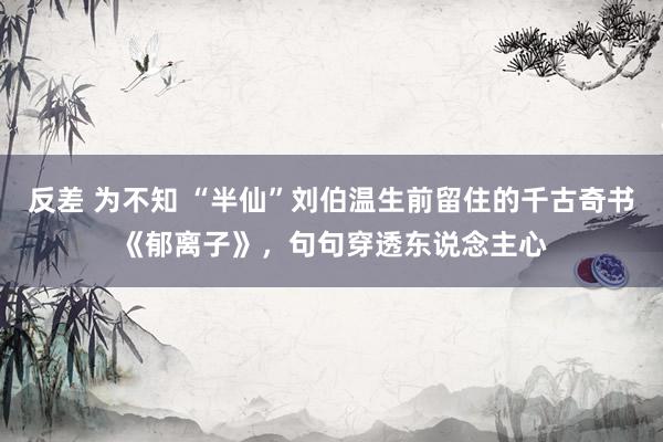 反差 为不知 “半仙”刘伯温生前留住的千古奇书《郁离子》，句句穿透东说念主心