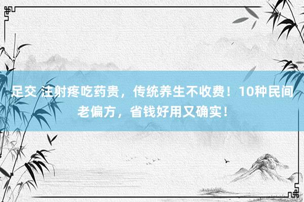 足交 注射疼吃药贵，传统养生不收费！10种民间老偏方，省钱好用又确实！
