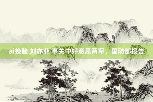 ai换脸 刘亦菲 事关中好意思两军，国防部报告