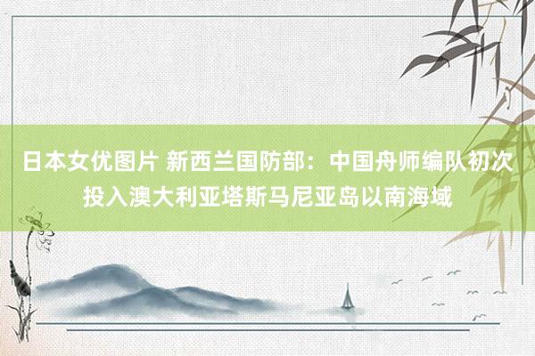 日本女优图片 新西兰国防部：中国舟师编队初次投入澳大利亚塔斯马尼亚岛以南海域