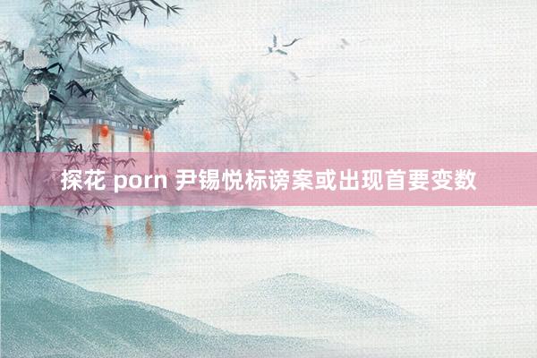 探花 porn 尹锡悦标谤案或出现首要变数